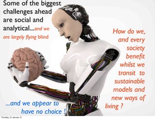 Some of the biggest
  challenges ahead
  are social and
  analytical...and we             How do we,
  are largely ﬂying blind
                                    and every
                                       society
                                       beneﬁt
                                     whilst we
                                    transit to
                                   sustainable
                                   models and
                                  new ways of
     ...and we appear to .    living ?        .
           have no choice !
Thursday, 31 January 13
 