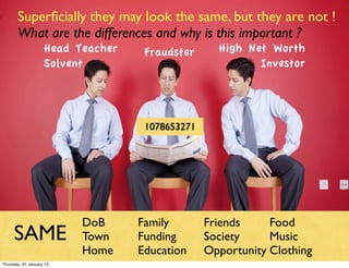 Superﬁcially they may look the same, but they are not !
       What are the differences and why is this important ?
                    Head Teacher    Fraudster      High Net Worth
                    Solvent                               Investor




                                    1078653271




                          DoB      Family        Friends     Food
     SAME                 Town     Funding       Society     Music
                          Home     Education     Opportunity Clothing
Thursday, 31 January 13
 