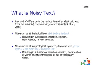 What is Noisy Text?
Any kind of difference in the surface form of an electronic text
from the intended, correct or original text (Knoblock et al.,
2007)
Noise can be at the lexical level {b4 before befour}
{b4, before,
Resulting in substitution, insertion, deletion,
transposition, run-on, and split.
Noise can be at morphological, syntactic, discourse level {I can

hear u, I can hear you, I can here you}

Resulting in substitution, insertion, deletion, transposition
of words and the introduction of out of vocabulary
words.
d
14

 