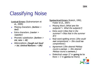 Classifying Noise
Lexical Errors (Subramaniam et
al., 2009)
Missing characters {before >

bef}

Extra characters {raster >

raaster}

Phonetic substitution {before >

b4, late > l8}
,
}
Abbreviations {laugh out loud
> lol, United Nations > UN}

Syntactical Errors (Kukich, 1992;
Foster et al., 2007)
Missing Word {What are the
subjects? > What the subjects?}
Extra word {Was that in the
summer? >Was that in the summer

it?}

Real word spelling errors {She could
not comprehend > She could no
comprehend.
comprehend.}
Agreement {She steered Melissa
round a corner > She steered
corner.

Melissa round a corners.}

Dialectical usage {I’m going to be
there > I’ gonna b there}
th
I’m
be th }
15

 