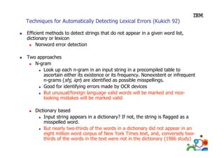 Techniques for Automatically Detecting Lexical Errors (Kukich 92)
Efficient methods to detect strings that do not appear in a given word list,
dictionary or lexicon
Nonword error d t ti
N
d
detection
Two approaches
N-gram
Look up each n-gram in an input string in a precompiled table to
ascertain either its existence or its frequency. Nonexistent or infrequent
n-grams (shj, i ) are identified as possible misspellings.
hj iqn
id tifi d
ibl
i
lli
Good for identifying errors made by OCR devices
But unusual/foreign language valid words will be marked and nicelooking mistakes will be marked valid
ill
ma ked alid
Dictionary based
Input string appears in a dictionary? If not, the string is f
f
flagged as a
misspelled word.
But nearly two-thirds of the words in a dictionary did not appear in an
eight million word corpus of New York Times text and conversely two
text, and,
twothirds of the words in the text were not in the dictionary (1986 study)
16

 