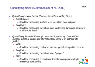 Quantifying Noise (Subramaniam et al., 2009)
Quantifying Lexical Errors {Before, b4, befour, befor, bfore}
Edit Di
Edi Distance
Good for measuring surface level deviation from original
Perplexity
e p e ty
Good for measuring deviation from underlying language structure
at character level
Quantifying Semantic Errors {I came to LA yesterday. I am still jet

lagged., Came la yester day still jetlagged, Came 2 LA ystrday stil
jetl8d}

WER
Good for measuring real word errors (speech recognition errors)
Perplexity
Good for measuring deviation from “proper”
BLEU
Good for comparing a candidate translation against multiple
reference translations
18

 
