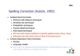 Spelling Correction (Kukich, 1992)
Isolated Word Correction
Minimum edit distance techniques
Similarity key techniques
Probabilistic techniques
N-gram-based
N gram based techniques
Rule-based techniques
Will not catch typos resulting in correctly spelled words {form, from}
yp
g
y p
,
Estimates put real word errors at 30% of all word errors
Context-Dependent Word Correction
Parsing
Language models
Can errors be ignored and still meaningful interpretation be done? {I
am coming with you, I comes with you}
19

 