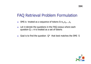 FAQ Retrieval Problem Formulation
SMS is treated as a sequence of tokens S=s1,s2,…,sn
Let Θ denote the questions in the FAQ corpus where each
question Q ∈ Θ is treated as a set of tokens
Goal is to find the question Q* that best matches the SMS S

23

 