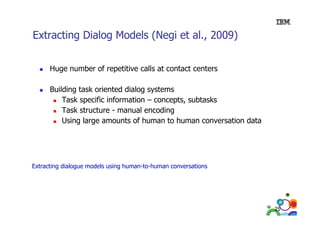 Extracting Dialog Models (Negi et al 2009)
al.,
Huge number of repetitive calls at contact centers
Building t k i t d di l
B ildi task oriented dialog systems
t
Task specific information – concepts, subtasks
Task structure - manual encoding
g
Using large amounts of human to human conversation data

Extracting dialogue models using human-to-human conversations
E t ti di l
d l
i h
t h
ti

25

 