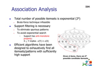 Association Analysis
Total number of possible itemsets is exponential (2N)
Brute-force technique infeasible

Support filtering is necessary
•
•

To eliminate spurious patterns
To avoid exponential search
-

Support has anti-monotone
property:
X ⊆ Y implies σ(Y) ≤ σ(X)

Efficient algorithms have been
designed to exhaustively find all
itemsets/patterns with sufficiently
high support

Given d items, there are 2d
possible candidate itemsets
ibl
did t it
t
29

 