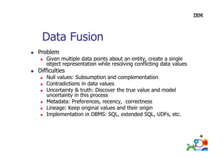 Data Fusion
Problem

Given multiple data points about an entity, create a single
p
p
y,
g
object representation while resolving conflicting data values

Difficulties

Null values: Subsumption and complementation
Contradictions in data values
Uncertainty & truth: Discover the true value and model
u ce ta ty this process
uncertainty in t s p ocess
Metadata: Preferences, recency, correctness
Lineage: Keep original values and their origin
Implementation in DBMS: SQL, extended SQL, UDFs, etc.
SQL
SQL UDFs etc

34

 