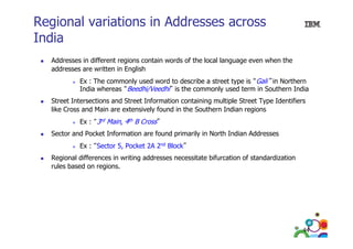 Regional variations in Addresses across
India
Addresses in different regions contain words of the local language even when the
addresses are written in English
Ex : The commonly used word to describe a street type is “Gali” in Northern
India whereas “Beedhi/Veedhi” is the commonly used term in Southern India
Street Intersections and Street Information containing multiple Street Type Identifiers
like Cross and Main are extensively found in the Southern Indian regions
Ex : “3rd Main, 4th B Cross”
,
Sector and Pocket Information are found primarily in North Indian Addresses
Ex : “Sector 5, Pocket 2A 2nd Block”
Regional differences in writing addresses necessitate bifurcation of standardization
rules based on regions.

44

 