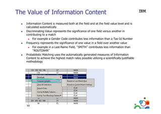 The Value of Information Content
Information Content is measured both at the field and at the field value level and is
calculated automatically
Discriminating Value represents the significance of one field versus another in
contributing to a match
For example a Gender Code contributes less information than a Tax-Id Number
Frequency represents the significance of one value in a field over another value
q
y p
g
For example in a Last-Name Field, “SMITH” contributes less information than
“ROUTZAHN”
Probabilistic Matching uses the automatically generated measures of Information
Content to achieve the highest match rates possible utilizing a scientifically-justifiable
C
h
h h h
h
bl
l
f ll
f bl
methodology

50

 