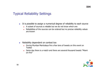 Typical Reliability Settings
It is possible to assign a numerical degree of reliability to each source
A subset of sources is reliable but we do not know which one
Reliabilities of the sources can be ordered but no precise reliability values
are known

Reliability dependent on context too
During Mumbai Mantralaya fire a few tens of tweets on this event on
Twitter
Same day there is a match and there are several thousand tweets “Miami
Miami
on Fire”

58

 