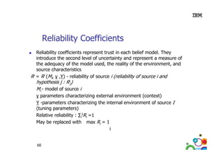 Reliability Coefficients
Reliability coefficients represent trust in each belief model. They
introduce the second level of uncertainty and represent a measure of
y
p
the adequacy of the model used, the reality of the environment, and
source characteristics
Ri = Ri (Mi, γ ,Υ) - reliability of source i (reliability of source i and
, )
y
(
y

hypothesis j : Rij)
Mi - model of source i

γ parameters characterizing external environment (context)
Υ -parameters characterizing the internal environment of source I
(tuning parameters)
Relative eli bilit
Rel ti e reliability : ∑iIRi =1
1
May be replaced with max Ri = 1
i
60

 