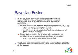 Bayesian Fusion
In the Bayesian framework the degrees of belief are
represented by a priori, conditional and a posteriori
conditional,
probabilities.
Usually, decisions are made on a posteriori probabilities P(θn | yi ),
where yi i the input coming from source I,
h
is th i
t
i f
I
xi = P(θn | yi ) represents statistics of each source to be combined
(data, outputs of classifiers).

Fusion is
F i i performed by the Bayesian rule, which under the
f
d b th B
i
l
hi h d th
condition of source independence is reduced to a product:
Fn(x1,...,xI)|y =Fn(P)|yi =P(θn)∏[P(θn |yi)/P(θn)], n

This fusion operator is conjunctive and assumes total reliability
of the sources
61

 
