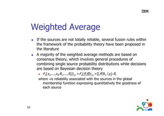 Weighted Average
If the sources are not totally reliable, several fusion rules within
the framework of the probability theory have been proposed in
the literature
A majority of the weighted average methods are based on
consensus th
theory, which involves general procedures of
hi h i
l
l
d
f
combining single source probability distributions while decisions
are based on Bayesian decision theory
Fn(x1,...,xI,R1,...,RI)|yi =Fn(P,R)|yi =∑iP(θn |yi) Ri
where R is reliability associated with the sources in the global
membership function expressing quantitatively the goodness of
each source
i

62

 