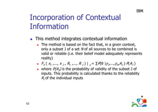 Incorporation of Contextual
Information
This method integrates contextual information
The
Th method is based on the fact that, in a given context,
th d i b d
th f t th t i
i
t t
only a subset J of a set N of all sources to be combined is
valid or reliable (i.e. their belief model adequately represents
reality)
Fn ( x1 ,..., x I , R1 ,..., R I ) | y = ∑P(θ |y1,...,yn,AJ ) P(AJ )
where P(AJ) is the probability of validity of the subset J of
inputs. This probability is calculated thanks to the reliability
Ri of the individual inputs

63

 