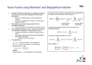Score Fusion using Biometric and Biographical matcher
Consider M matchers operating on a database containing
N records which have both biographical and biometric
information.

For query q if all the records are equally likely for the identifier than
the posterior of the score given records is given by

There can b multiple biometric as well as biographical
Th
be
lti l bi
ti
ll
bi
hi l
matchers
Each query q will generate N x M scores i.e. M dimensional
scores for N records

Genuine match
score density

We model the scores as being generated from a
probability distribution.
b bilit di t ib ti
Score is fused using a joint distribution from different sources

The probability distribution under reasonable assumption
is the posterior distribution of scores given a query

The genuine and imposter match scores are assumed to be
identically distributed

The posterior distribution is modeled as a Gaussian mixture
model.

The model is built for both genuine match distribution
and imposter distribution

The query is assigned an identity of n0 only if

Models are learnt from training data.

The algorithms is
Which simplifies to

65

Imposter match
score density

 