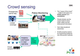 Crowd sensing
g
•

The “power of the crowd”
– a lot of information in a
timely manner from
everywhere

•

People already use the
social media to share
public safety and law
enforcement information

•

Gain deep situational
awareness

•

Emergencies,
call for help

Enable proactive actions
by augmenting traditional
law enforcement methods

Police Monitoring

Limited
coverage

Analytics
and fusion
in nearreal-time
Crowd
sensors
70

Rich
events
& KPIs

 