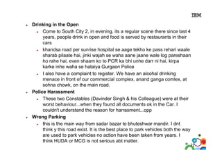 Drinking in the Open
Come to South City 2, in evening, its a regular scene there since last 4
years, people drink in open and food is served by restaurants in their
cars
khandsa road per sunrise hospital se aage tekho ke pass rehari waale
sharab pilaate hai, jinki wajah se waha aane jaane wale log pareshaan
ho rahe hai even shaam ko to PCR ka bhi unhe darr ni hai kirpa
hai,
hai,
karke inhe waha se hataiya Gurgaon Police
I also have a complaint to register. We have an alcohal drinking
menace in front of our commercial complex anand ganga comlex at
complex,
comlex,
sohna chowk, on the main road.
Police Harassment
These two Constables (Davinder Singh & his Colleague) were at their
worst behaviour...when they found all documents ok in the Car. I
couldn't understand the reason for harrasment...opp
Wrong Parking
this is the main way from sadar bazar to bhuteshwar mandir. I dnt
p
park vehicles both the way
y
think y this road exist. It is the best place to p
are used to park vehicles no action have been taken from years. I
think HUDA or MCG is not serious abt matter.

71

 