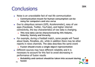 Conclusions
Noise is an unavoidable fact of real life communication
Communication meant for human consumption can be
C
i ti
tf h
ti
b
noisy for computers and vice versa

Due to ubiquitous sensors (GPS, Accelerometer), easy of use
apps (Facebook, Twitter, YouTube), and higher internet
connectivity, the key characteristics of raw data is changing.
This new data can be characterized by 4Vs Volume,
Velocity, Variety and Veracity

For example, during a Football match, some people will Tweet
about Goals Penalties etc while in addition there may be other
Goals, Penalties, etc.
reports in news channels. The data describes the same event
Fusion should create a single object representation

Different sources may have different reliability and it is
necessary to account for this fact to avoid decreasing in
p
performance of fusion results
73

Reliability and context should be taken into account during
fusion

 