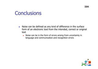 Conclusions
Noise can be defined as any kind of difference in the surface
form of an electronic text from the intended, correct or original
text
Noise
N i can b in the form of errors arising from uncertainty in
be i h f
f
i i f
i
i
language and communication and recognition errors

74

 