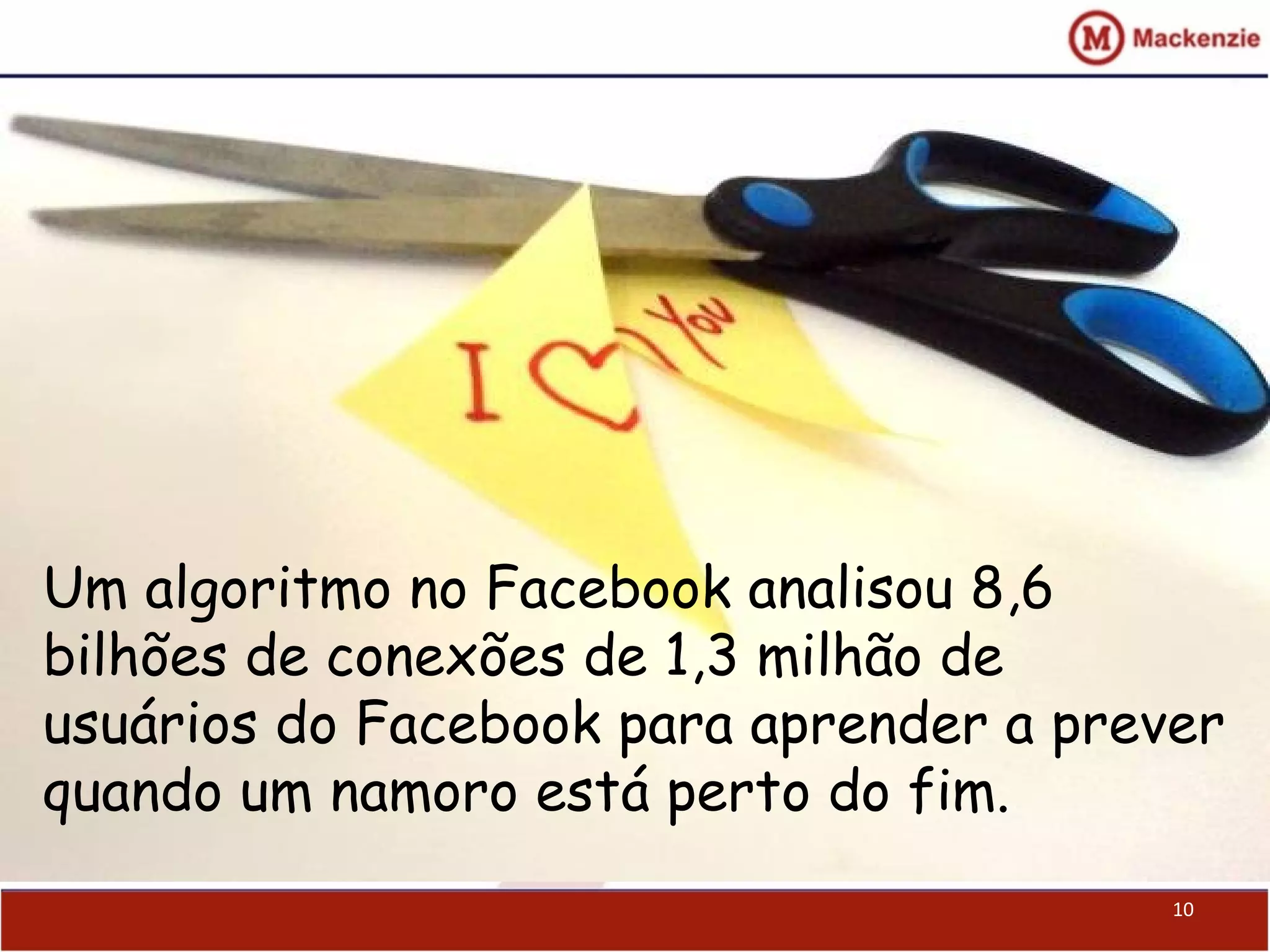 10
Um algoritmo no Facebook analisou 8,6
bilhões de conexões de 1,3 milhão de
usuários do Facebook para aprender a prever
quando um namoro está perto do fim.
 