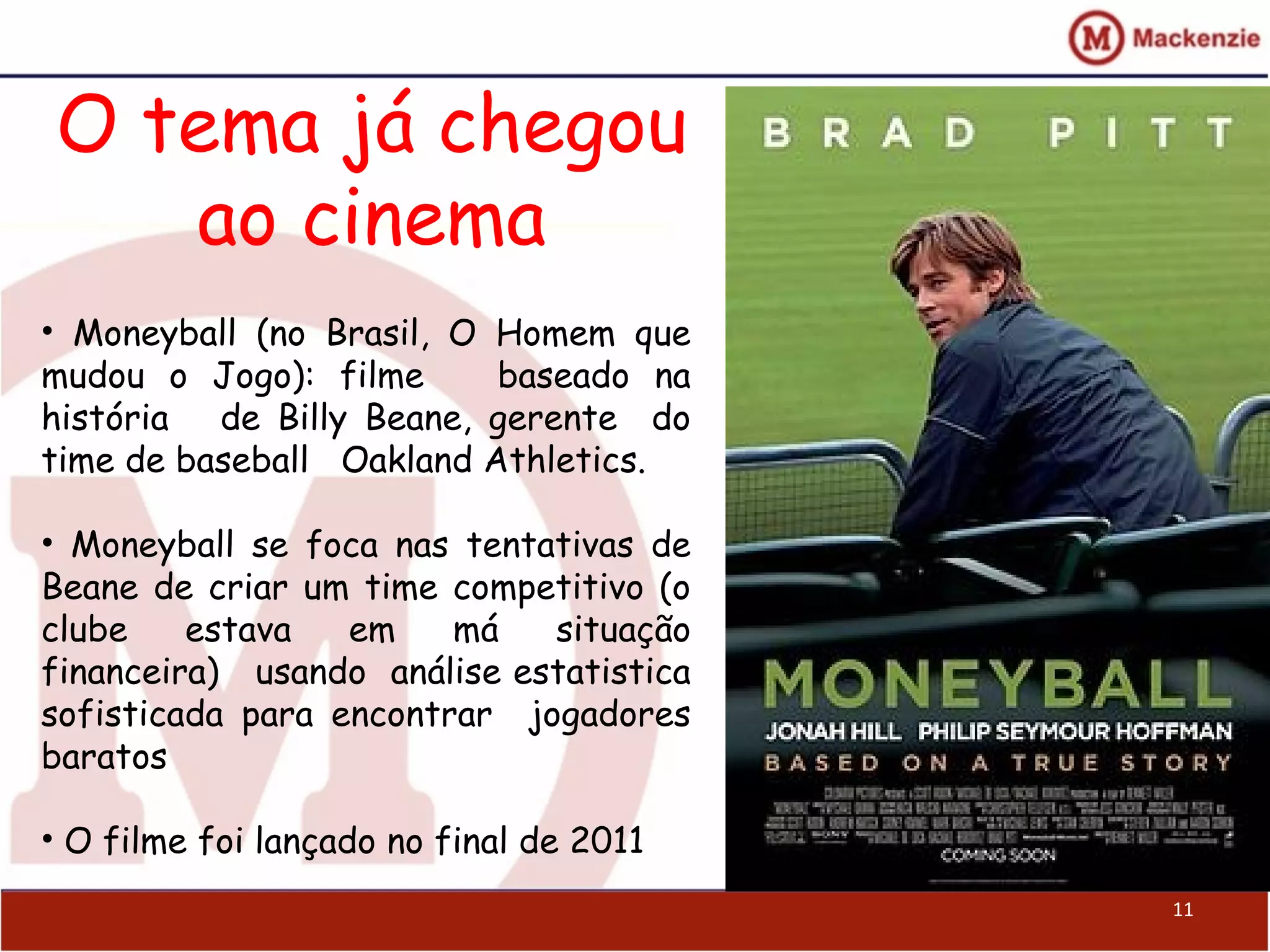 O tema já chegou
ao cinema
11
• Moneyball (no Brasil, O Homem que
mudou o Jogo): filme baseado na
história de Billy Beane, gerente do
time de baseball Oakland Athletics.
• Moneyball se foca nas tentativas de
Beane de criar um time competitivo (o
clube estava em má situação
financeira) usando análise estatistica
sofisticada para encontrar jogadores
baratos
• O filme foi lançado no final de 2011
 