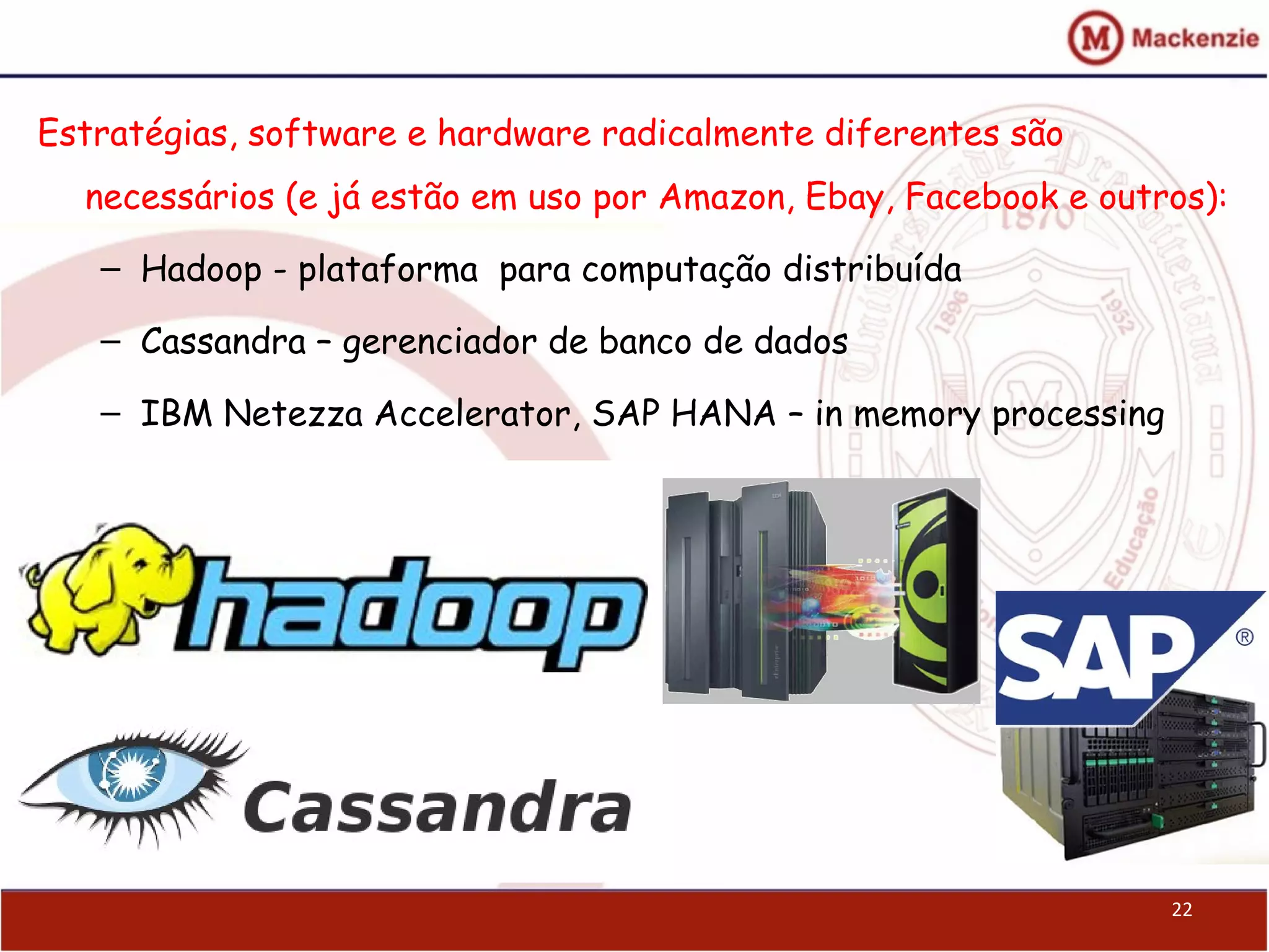 22
Estratégias, software e hardware radicalmente diferentes são
necessários (e já estão em uso por Amazon, Ebay, Facebook e outros):
– Hadoop - plataforma para computação distribuída
– Cassandra – gerenciador de banco de dados
– IBM Netezza Accelerator, SAP HANA – in memory processing
 