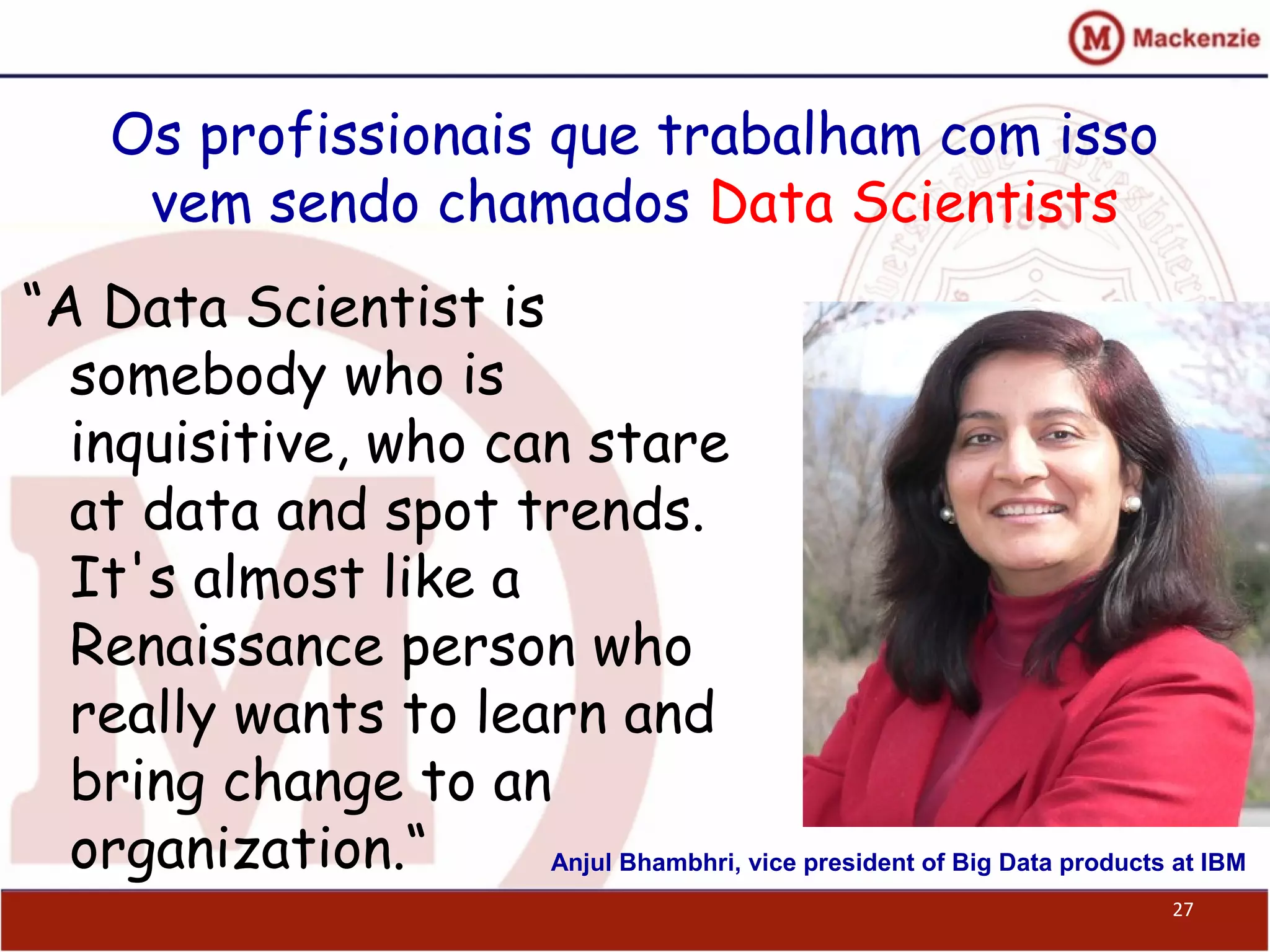 Os profissionais que trabalham com isso
vem sendo chamados Data Scientists
“A Data Scientist is
somebody who is
inquisitive, who can stare
at data and spot trends.
It's almost like a
Renaissance person who
really wants to learn and
bring change to an
organization.“
27
Anjul Bhambhri, vice president of Big Data products at IBM
 