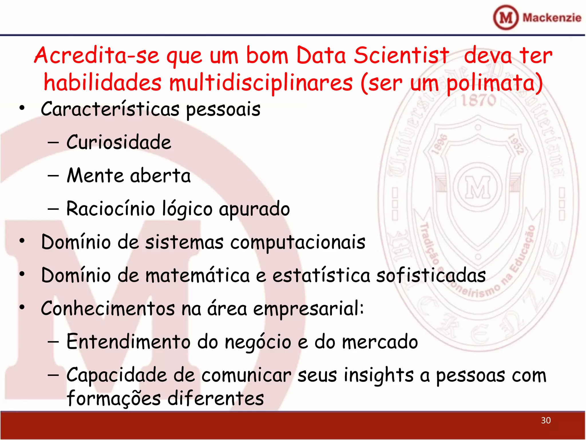 Acredita-se que um bom Data Scientist deva ter
habilidades multidisciplinares (ser um polimata)
• Características pessoais
– Curiosidade
– Mente aberta
– Raciocínio lógico apurado
• Domínio de sistemas computacionais
• Domínio de matemática e estatística sofisticadas
• Conhecimentos na área empresarial:
– Entendimento do negócio e do mercado
– Capacidade de comunicar seus insights a pessoas com
formações diferentes
30
 