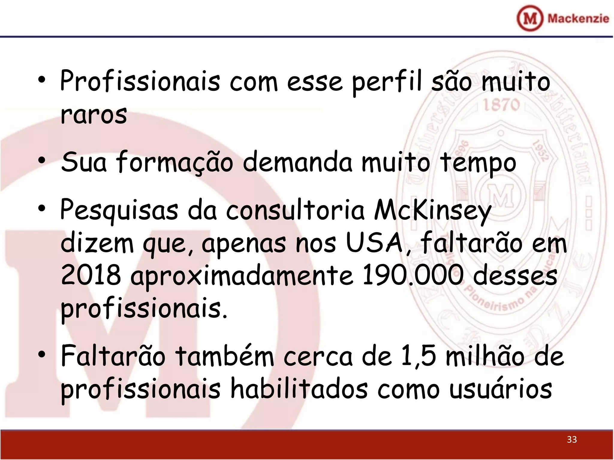 • Profissionais com esse perfil são muito
raros
• Sua formação demanda muito tempo
• Pesquisas da consultoria McKinsey
dizem que, apenas nos USA, faltarão em
2018 aproximadamente 190.000 desses
profissionais.
• Faltarão também cerca de 1,5 milhão de
profissionais habilitados como usuários
33
 