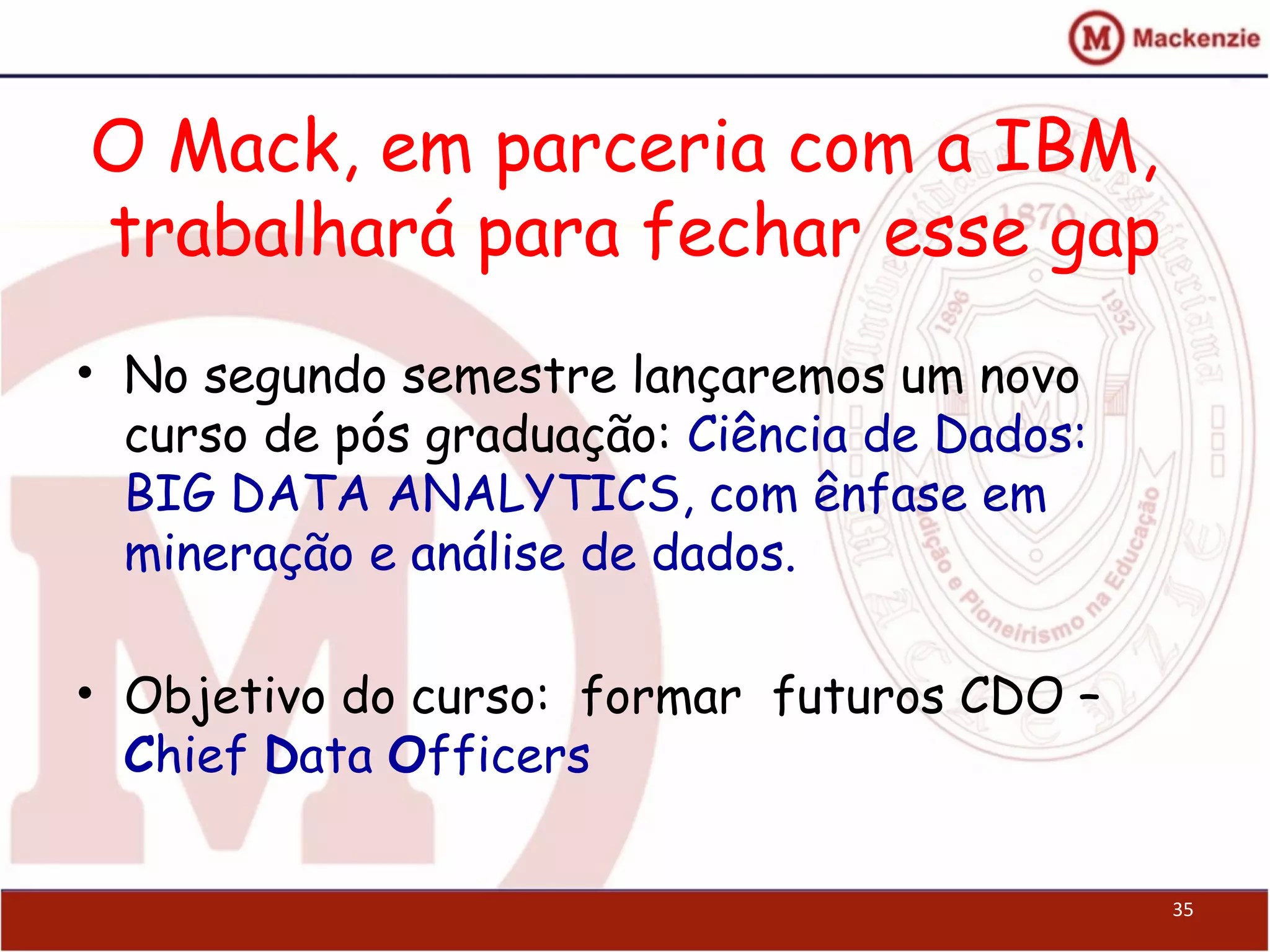 O Mack, em parceria com a IBM,
trabalhará para fechar esse gap
• No segundo semestre lançaremos um novo
curso de pós graduação: Ciência de Dados:
BIG DATA ANALYTICS, com ênfase em
mineração e análise de dados.
• Objetivo do curso: formar futuros CDO –
Chief Data Officers
35
 