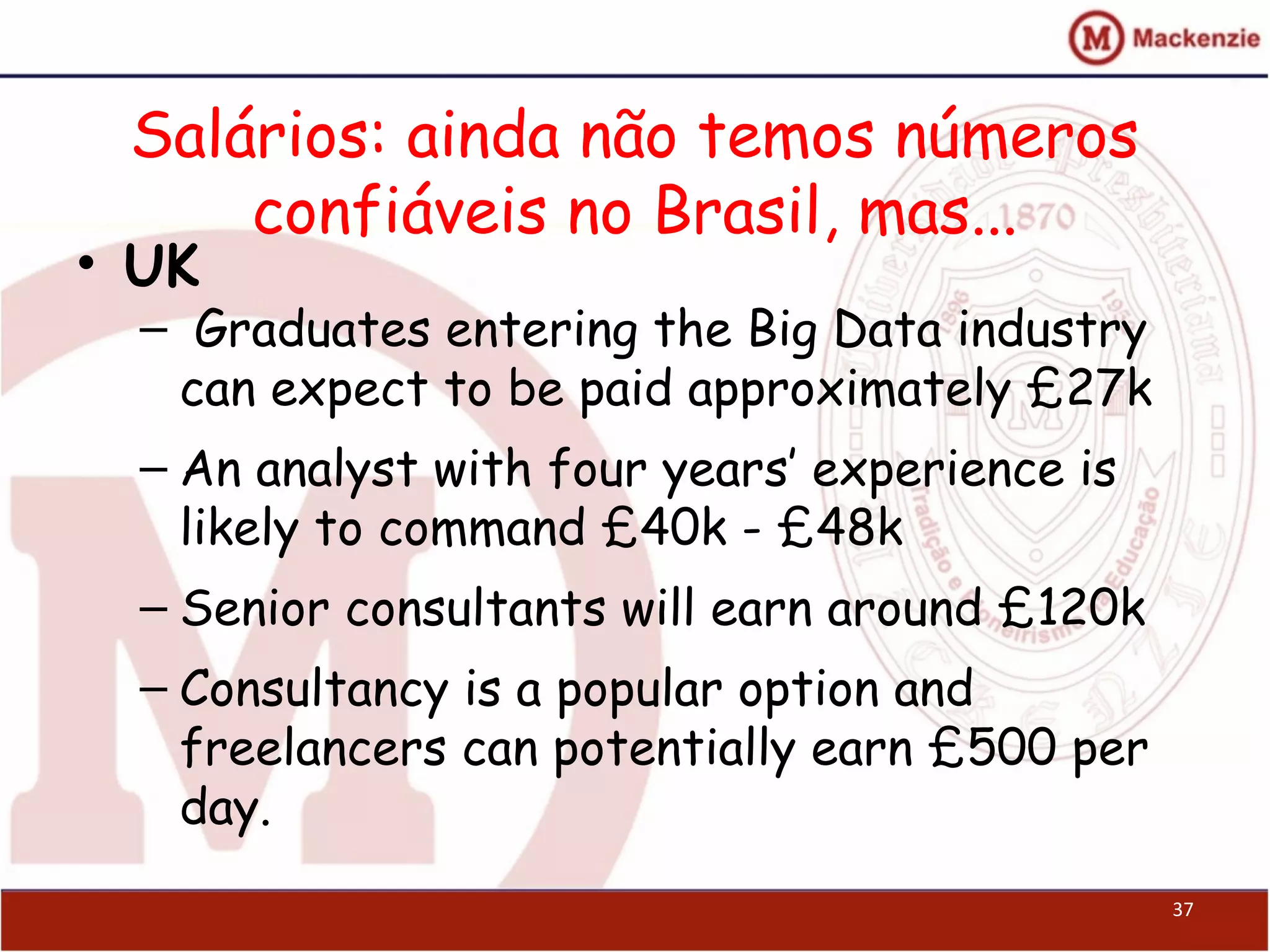 Salários: ainda não temos números
confiáveis no Brasil, mas...
• UK
–  Graduates entering the Big Data industry
can expect to be paid approximately £27k
– An analyst with four years’ experience is
likely to command £40k - £48k
– Senior consultants will earn around £120k
– Consultancy is a popular option and
freelancers can potentially earn £500 per
day.
37
 
