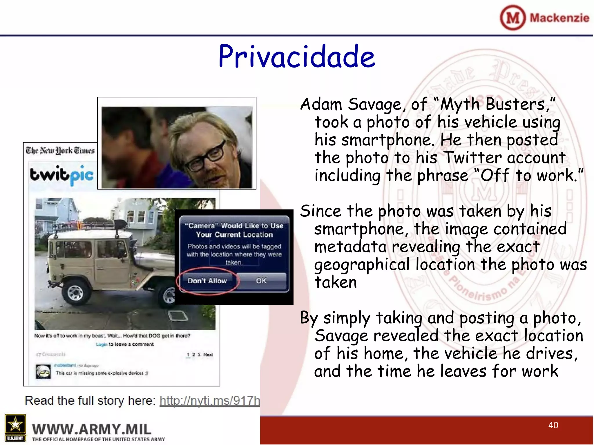 Privacidade
Adam Savage, of “Myth Busters,”
took a photo of his vehicle using
his smartphone. He then posted
the photo to his Twitter account
including the phrase “Off to work.”
Since the photo was taken by his
smartphone, the image contained
metadata revealing the exact
geographical location the photo was
taken
By simply taking and posting a photo,
Savage revealed the exact location
of his home, the vehicle he drives,
and the time he leaves for work
40
 