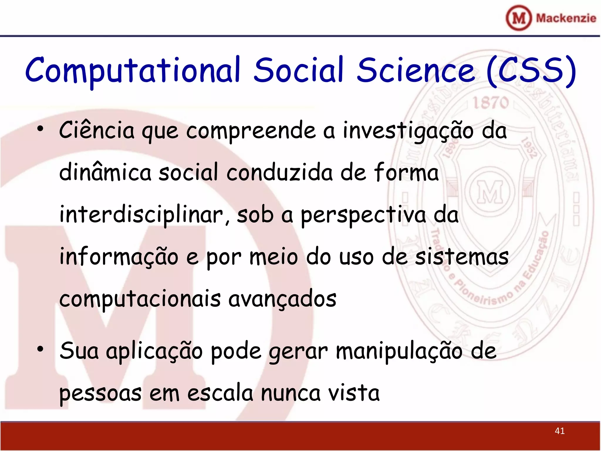 Computational Social Science (CSS)
• Ciência que compreende a investigação da
dinâmica social conduzida de forma
interdisciplinar, sob a perspectiva da
informação e por meio do uso de sistemas
computacionais avançados
• Sua aplicação pode gerar manipulação de
pessoas em escala nunca vista
41
 