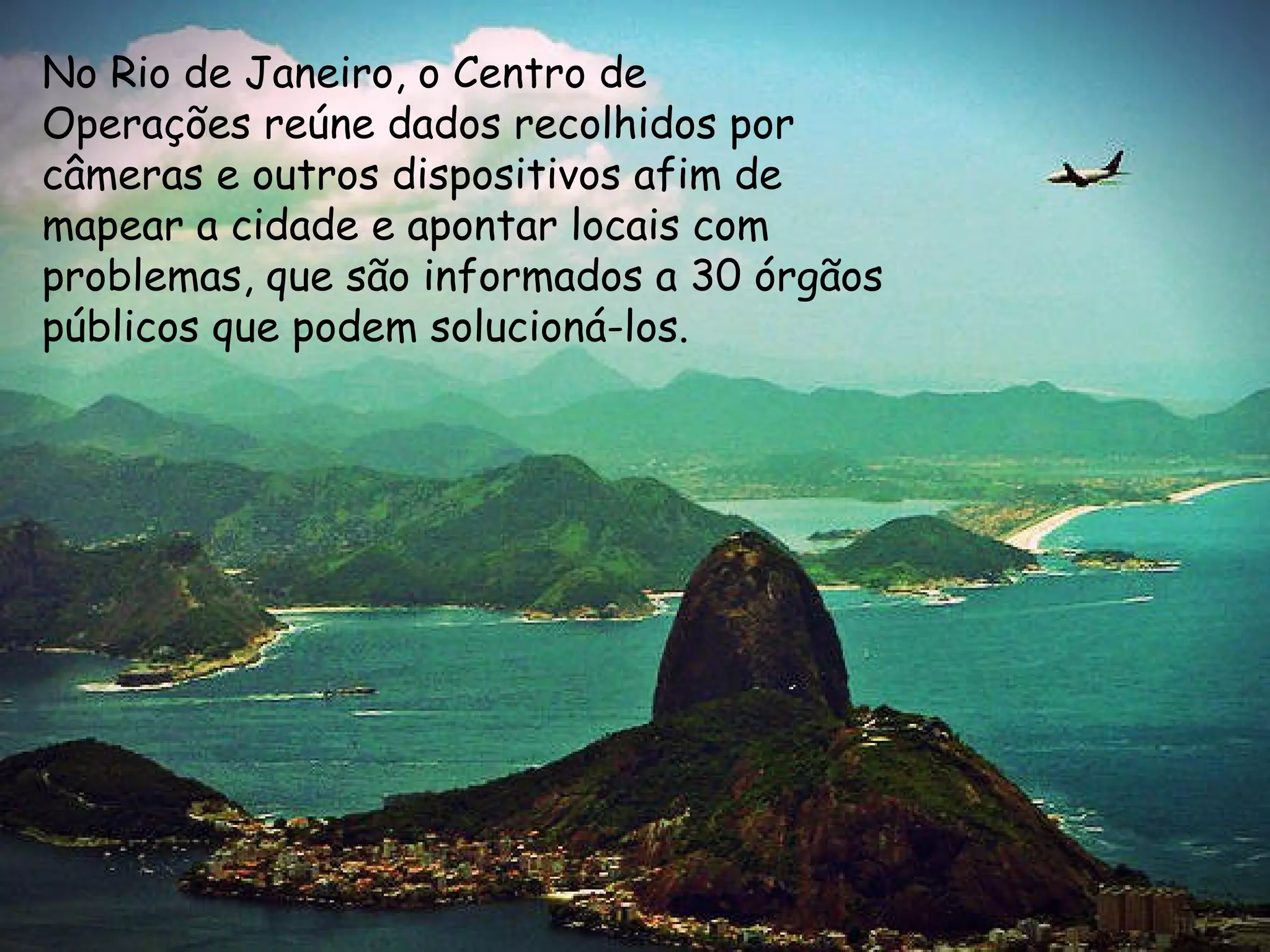 9
No Rio de Janeiro, o Centro de
Operações reúne dados recolhidos por
câmeras e outros dispositivos afim de
mapear a cidade e apontar locais com
problemas, que são informados a 30 órgãos
públicos que podem solucioná-los.
 