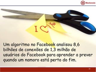 10
Um algoritmo no Facebook analisou 8,6
bilhões de conexões de 1,3 milhão de
usuários do Facebook para aprender a prever
quando um namoro está perto do fim.
 
