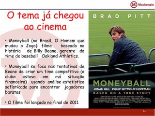 O tema já chegou
ao cinema
11
• Moneyball (no Brasil, O Homem que
mudou o Jogo): filme baseado na
história de Billy Beane, gerente do
time de baseball Oakland Athletics.
• Moneyball se foca nas tentativas de
Beane de criar um time competitivo (o
clube estava em má situação
financeira) usando análise estatistica
sofisticada para encontrar jogadores
baratos
• O filme foi lançado no final de 2011
 