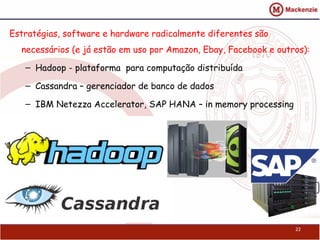 22
Estratégias, software e hardware radicalmente diferentes são
necessários (e já estão em uso por Amazon, Ebay, Facebook e outros):
– Hadoop - plataforma para computação distribuída
– Cassandra – gerenciador de banco de dados
– IBM Netezza Accelerator, SAP HANA – in memory processing
 