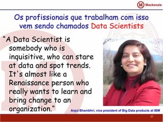 Os profissionais que trabalham com isso
vem sendo chamados Data Scientists
“A Data Scientist is
somebody who is
inquisitive, who can stare
at data and spot trends.
It's almost like a
Renaissance person who
really wants to learn and
bring change to an
organization.“
27
Anjul Bhambhri, vice president of Big Data products at IBM
 