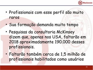 • Profissionais com esse perfil são muito
raros
• Sua formação demanda muito tempo
• Pesquisas da consultoria McKinsey
dizem que, apenas nos USA, faltarão em
2018 aproximadamente 190.000 desses
profissionais.
• Faltarão também cerca de 1,5 milhão de
profissionais habilitados como usuários
33
 