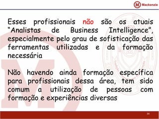 Esses profissionais não são os atuais
“Analistas de Business Intelligence”,
especialmente pelo grau de sofisticação das
ferramentas utilizadas e da formação
necessária
Não havendo ainda formação específica
para profissionais dessa área, tem sido
comum a utilização de pessoas com
formação e experiências diversas
34
 
