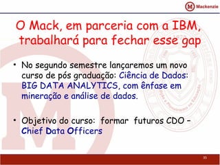 O Mack, em parceria com a IBM,
trabalhará para fechar esse gap
• No segundo semestre lançaremos um novo
curso de pós graduação: Ciência de Dados:
BIG DATA ANALYTICS, com ênfase em
mineração e análise de dados.
• Objetivo do curso: formar futuros CDO –
Chief Data Officers
35
 