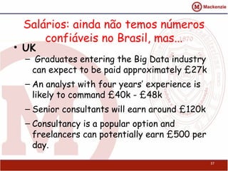 Salários: ainda não temos números
confiáveis no Brasil, mas...
• UK
–  Graduates entering the Big Data industry
can expect to be paid approximately £27k
– An analyst with four years’ experience is
likely to command £40k - £48k
– Senior consultants will earn around £120k
– Consultancy is a popular option and
freelancers can potentially earn £500 per
day.
37
 