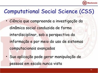 Computational Social Science (CSS)
• Ciência que compreende a investigação da
dinâmica social conduzida de forma
interdisciplinar, sob a perspectiva da
informação e por meio do uso de sistemas
computacionais avançados
• Sua aplicação pode gerar manipulação de
pessoas em escala nunca vista
41
 