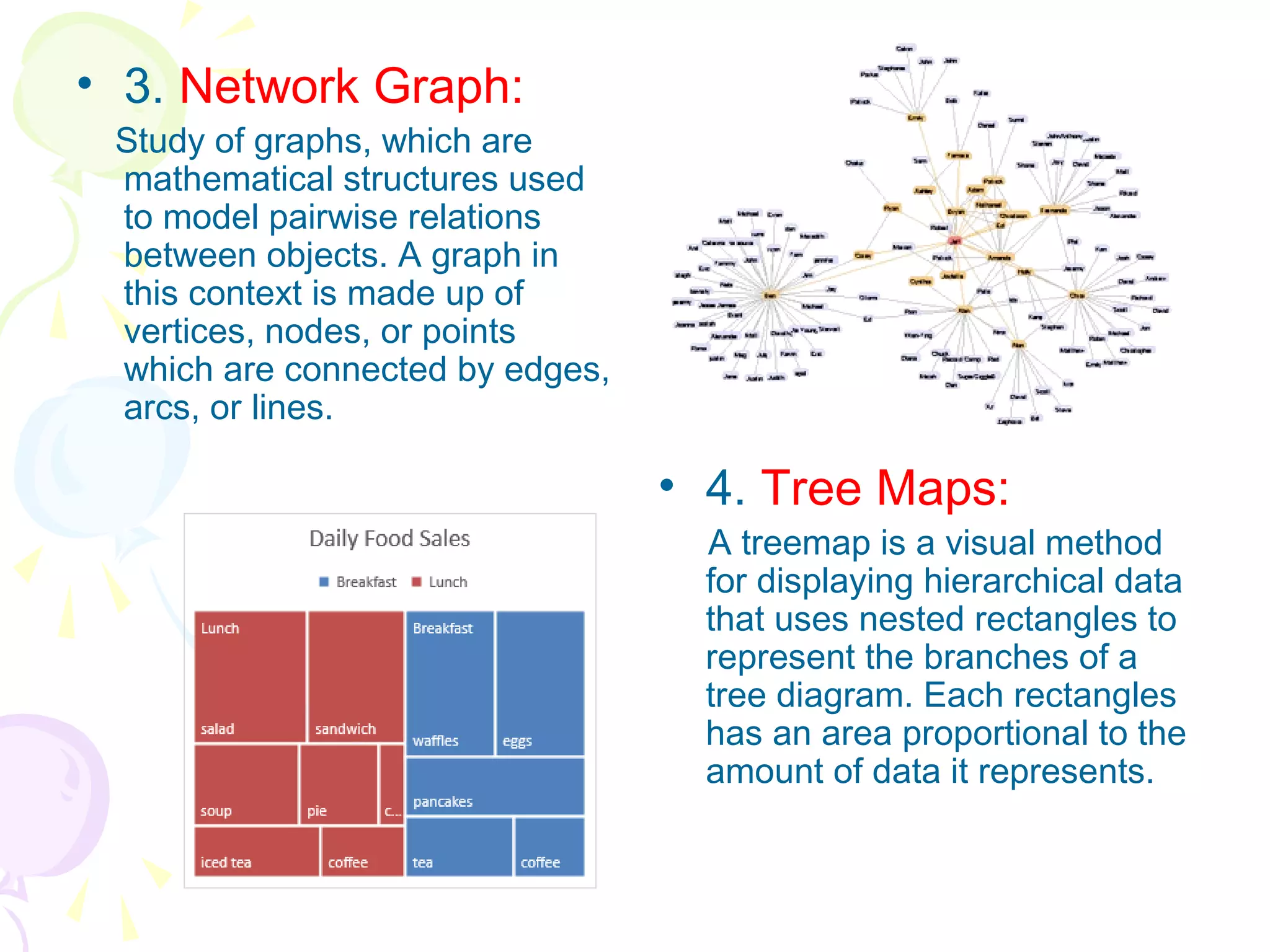 • 3. Network Graph:
Study of graphs, which are
mathematical structures used
to model pairwise relations
between objects. A graph in
this context is made up of
vertices, nodes, or points
which are connected by edges,
arcs, or lines.
• 4. Tree Maps:
A treemap is a visual method
for displaying hierarchical data
that uses nested rectangles to
represent the branches of a
tree diagram. Each rectangles
has an area proportional to the
amount of data it represents.
 