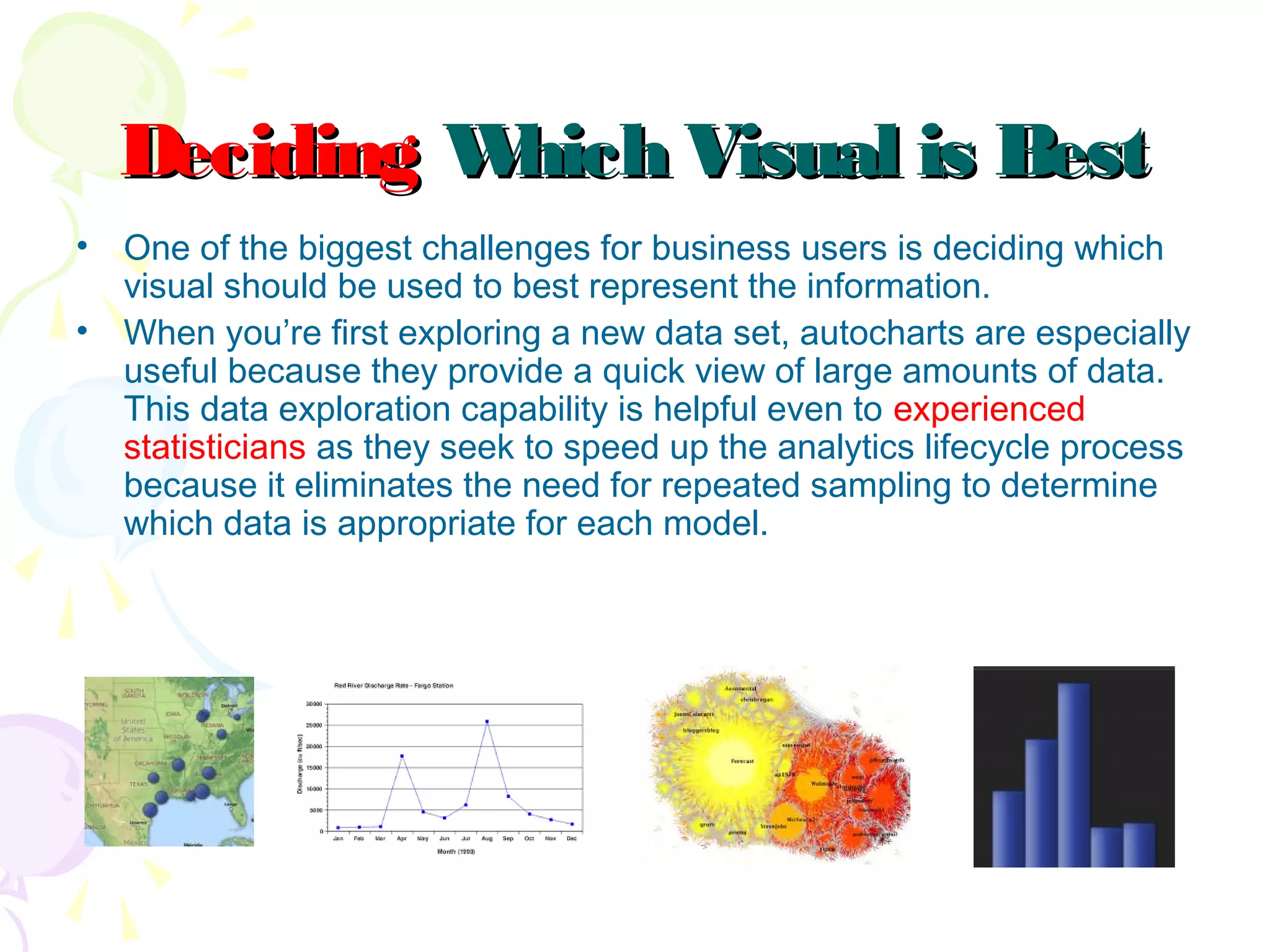 DecidingDeciding Which Visual is BestWhich Visual is Best
• One of the biggest challenges for business users is deciding which
visual should be used to best represent the information.
• When you’re first exploring a new data set, autocharts are especially
useful because they provide a quick view of large amounts of data.
This data exploration capability is helpful even to experienced
statisticians as they seek to speed up the analytics lifecycle process
because it eliminates the need for repeated sampling to determine
which data is appropriate for each model.
 