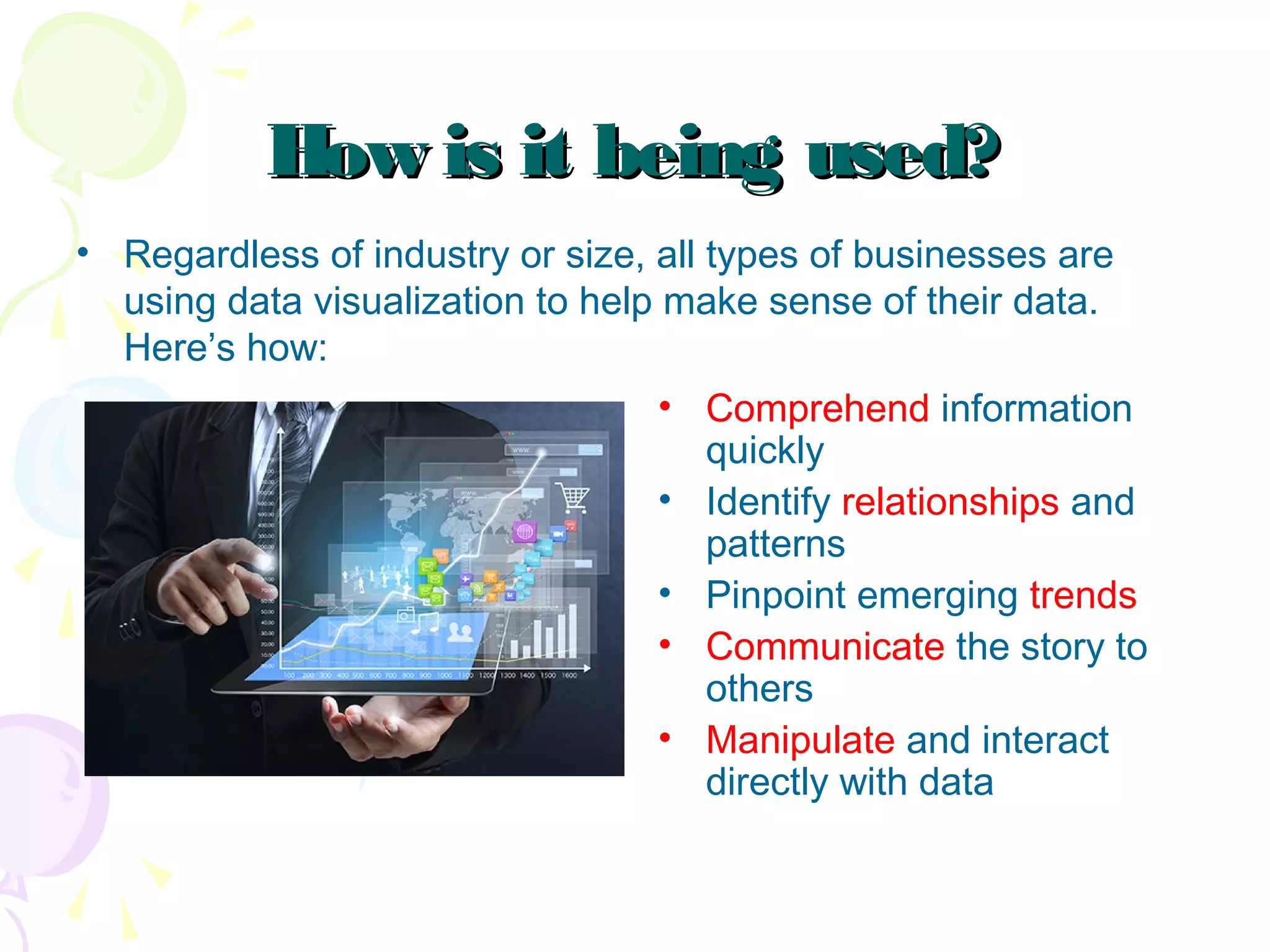 How is it being used?How is it being used?
• Regardless of industry or size, all types of businesses are
using data visualization to help make sense of their data.
Here’s how:
• Comprehend information
quickly
• Identify relationships and
patterns
• Pinpoint emerging trends
• Communicate the story to
others
• Manipulate and interact
directly with data
 