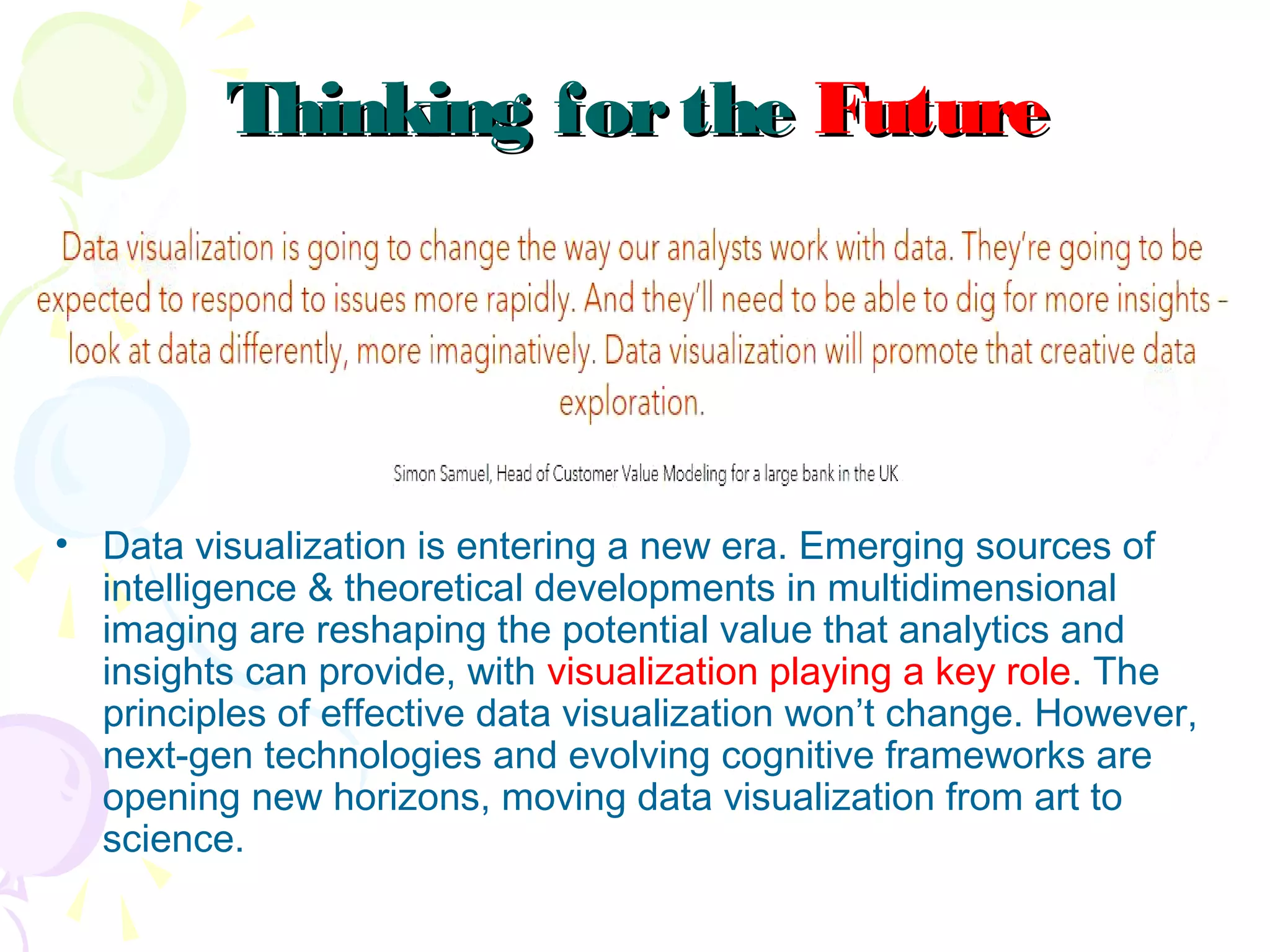 Thinking fortheThinking forthe FutureFuture
• Data visualization is entering a new era. Emerging sources of
intelligence & theoretical developments in multidimensional
imaging are reshaping the potential value that analytics and
insights can provide, with visualization playing a key role. The
principles of effective data visualization won’t change. However,
next-gen technologies and evolving cognitive frameworks are
opening new horizons, moving data visualization from art to
science.
 