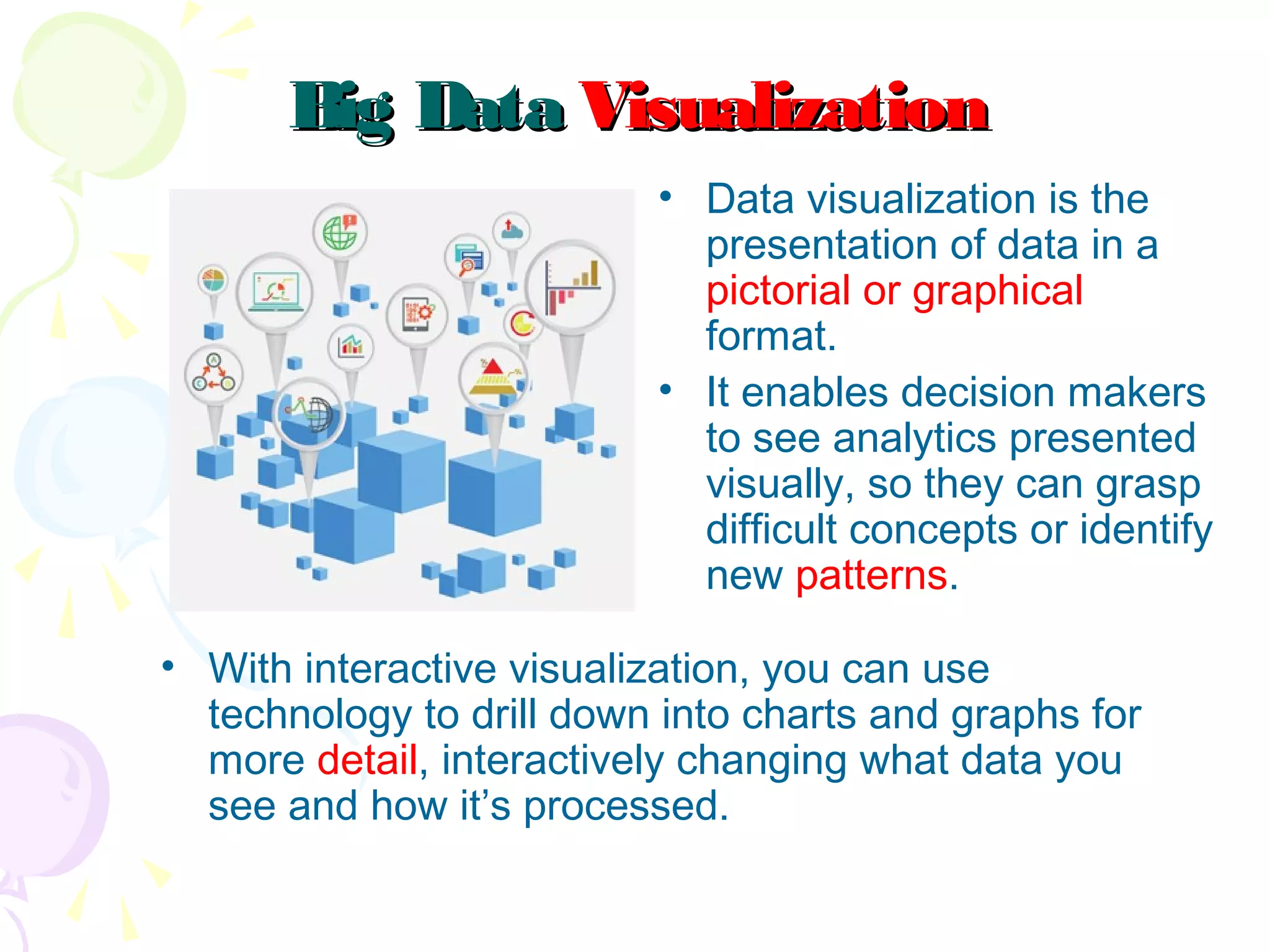 Big DataBig Data VisualizationVisualization
• Data visualization is the
presentation of data in a
pictorial or graphical
format.
• It enables decision makers
to see analytics presented
visually, so they can grasp
difficult concepts or identify
new patterns.
• With interactive visualization, you can use
technology to drill down into charts and graphs for
more detail, interactively changing what data you
see and how it’s processed.
 