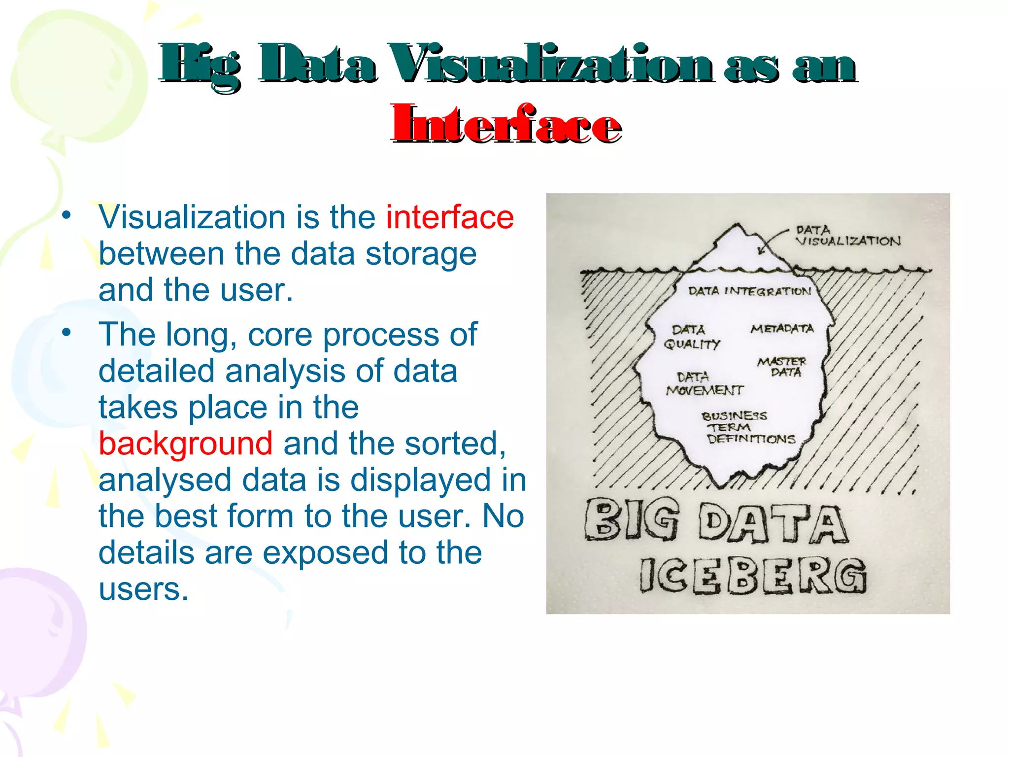 Big Data Visualization as anBig Data Visualization as an
InterfaceInterface
• Visualization is the interface
between the data storage
and the user.
• The long, core process of
detailed analysis of data
takes place in the
background and the sorted,
analysed data is displayed in
the best form to the user. No
details are exposed to the
users.
 