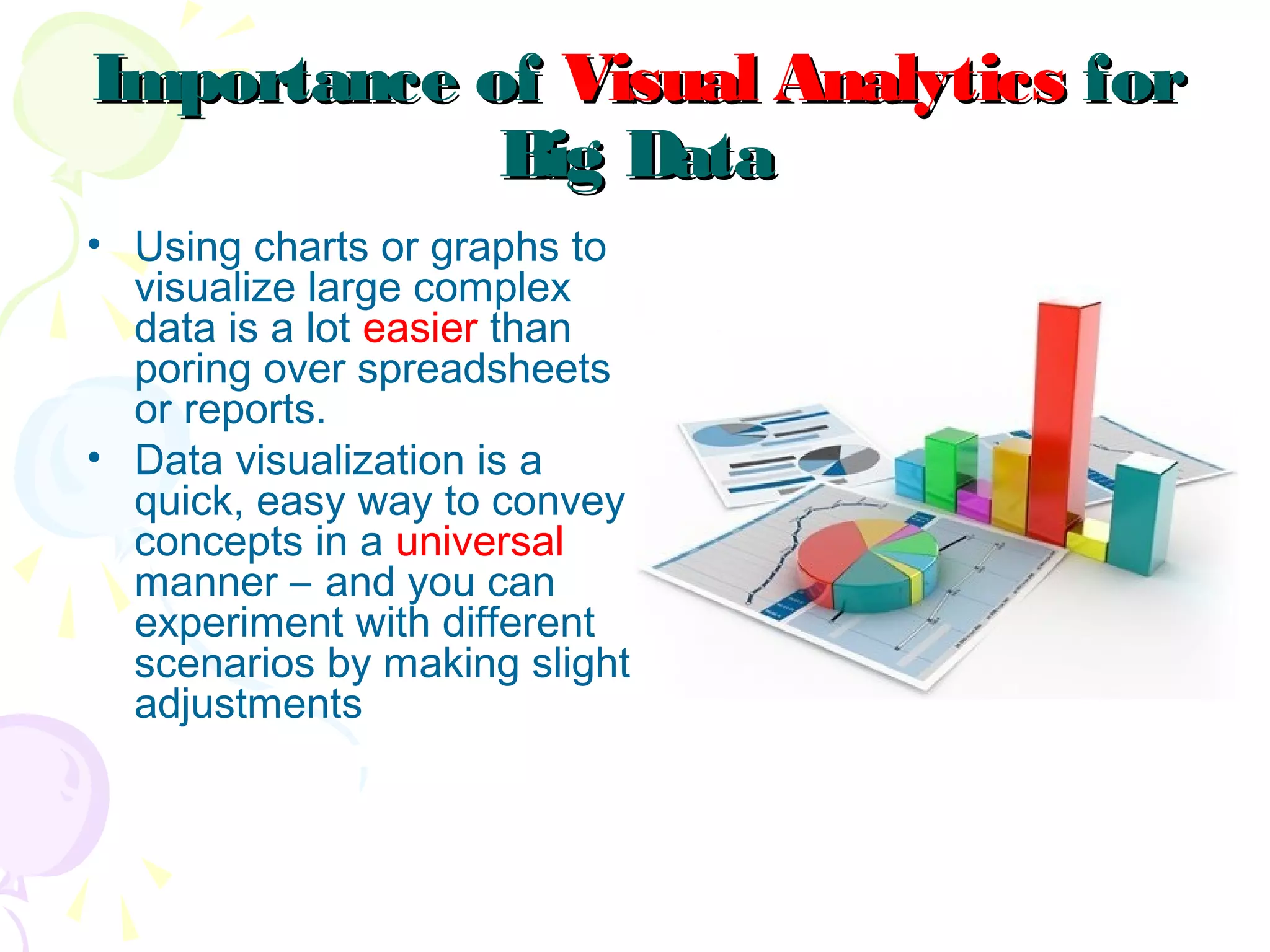 Importance ofImportance of Visual AnalyticsVisual Analytics forfor
Big DataBig Data
• Using charts or graphs to
visualize large complex
data is a lot easier than
poring over spreadsheets
or reports.
• Data visualization is a
quick, easy way to convey
concepts in a universal
manner – and you can
experiment with different
scenarios by making slight
adjustments
 